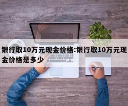 银行取10万元现金价格:银行取10万元现金价格是多少